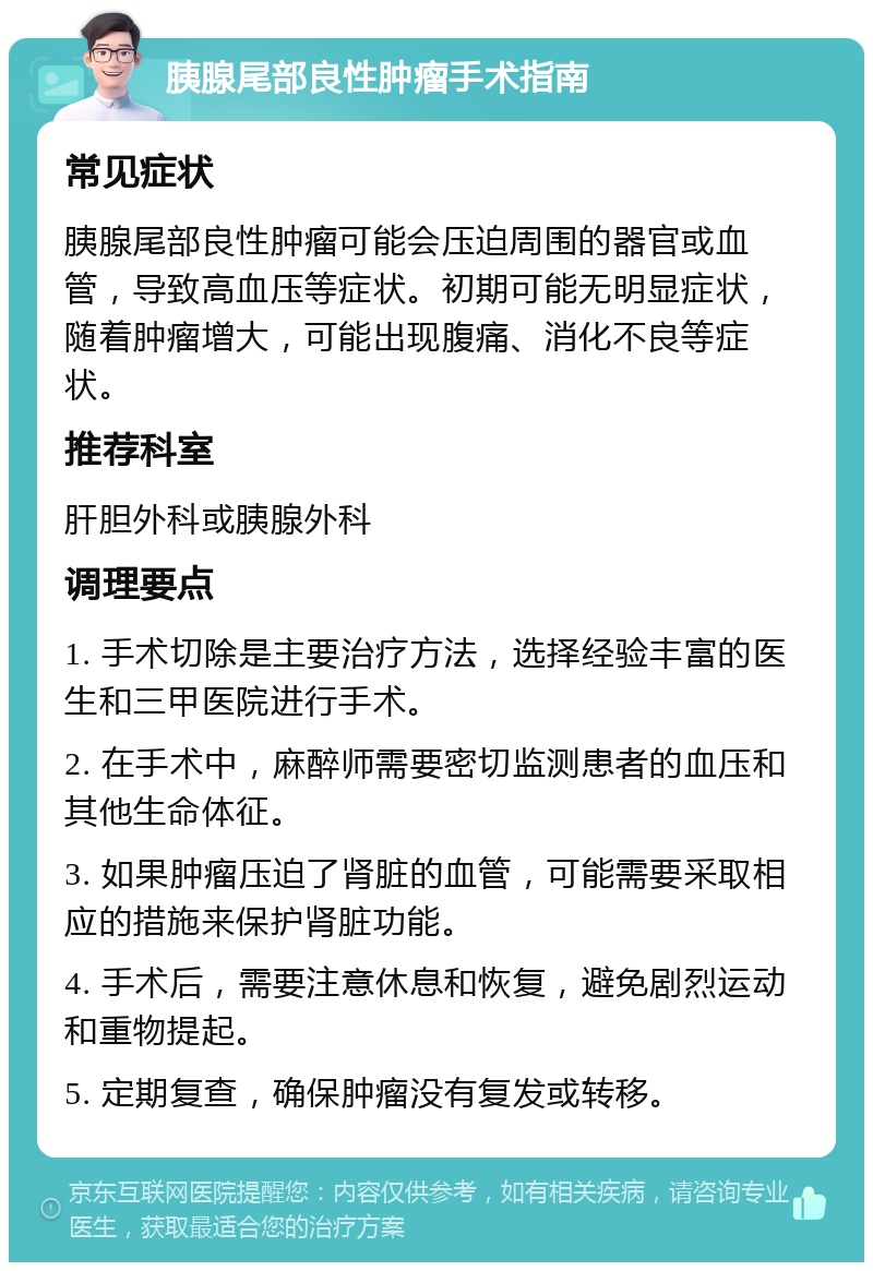 胰腺尾部良性肿瘤手术指南 常见症状 胰腺尾部良性肿瘤可能会压迫周围的器官或血管，导致高血压等症状。初期可能无明显症状，随着肿瘤增大，可能出现腹痛、消化不良等症状。 推荐科室 肝胆外科或胰腺外科 调理要点 1. 手术切除是主要治疗方法，选择经验丰富的医生和三甲医院进行手术。 2. 在手术中，麻醉师需要密切监测患者的血压和其他生命体征。 3. 如果肿瘤压迫了肾脏的血管，可能需要采取相应的措施来保护肾脏功能。 4. 手术后，需要注意休息和恢复，避免剧烈运动和重物提起。 5. 定期复查，确保肿瘤没有复发或转移。