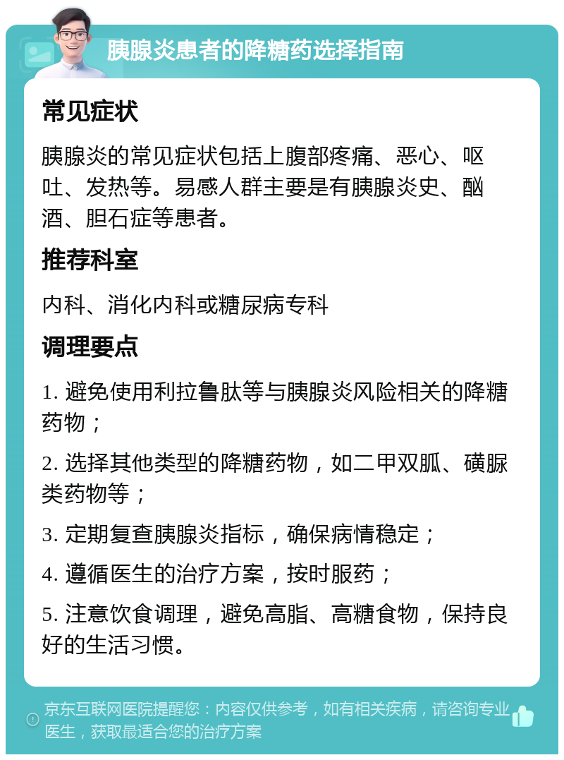 胰腺炎患者的降糖药选择指南 常见症状 胰腺炎的常见症状包括上腹部疼痛、恶心、呕吐、发热等。易感人群主要是有胰腺炎史、酗酒、胆石症等患者。 推荐科室 内科、消化内科或糖尿病专科 调理要点 1. 避免使用利拉鲁肽等与胰腺炎风险相关的降糖药物； 2. 选择其他类型的降糖药物，如二甲双胍、磺脲类药物等； 3. 定期复查胰腺炎指标，确保病情稳定； 4. 遵循医生的治疗方案，按时服药； 5. 注意饮食调理，避免高脂、高糖食物，保持良好的生活习惯。