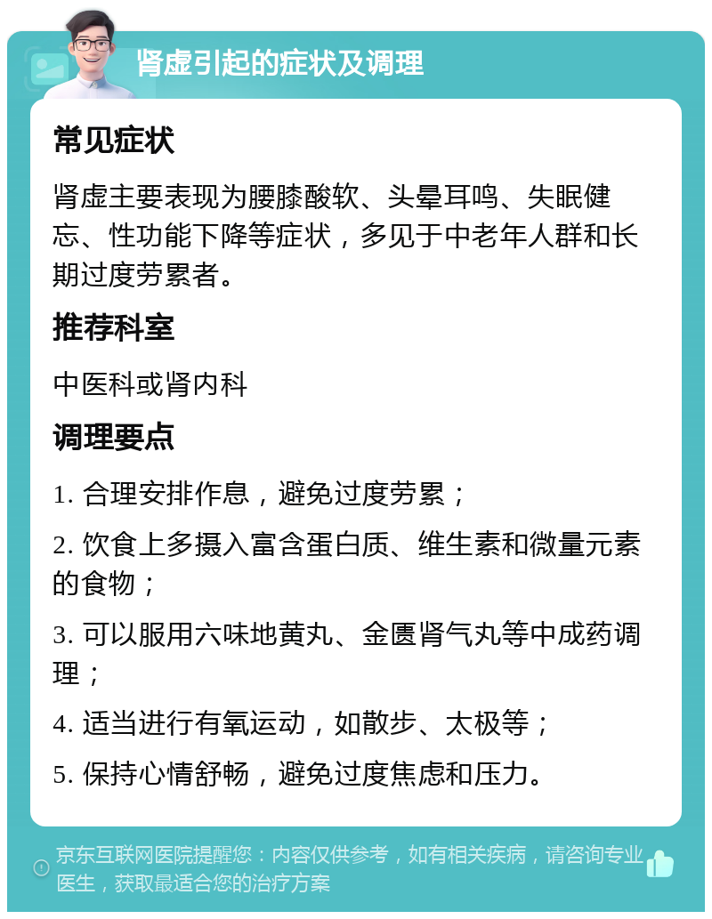 肾虚引起的症状及调理 常见症状 肾虚主要表现为腰膝酸软、头晕耳鸣、失眠健忘、性功能下降等症状，多见于中老年人群和长期过度劳累者。 推荐科室 中医科或肾内科 调理要点 1. 合理安排作息，避免过度劳累； 2. 饮食上多摄入富含蛋白质、维生素和微量元素的食物； 3. 可以服用六味地黄丸、金匮肾气丸等中成药调理； 4. 适当进行有氧运动，如散步、太极等； 5. 保持心情舒畅，避免过度焦虑和压力。