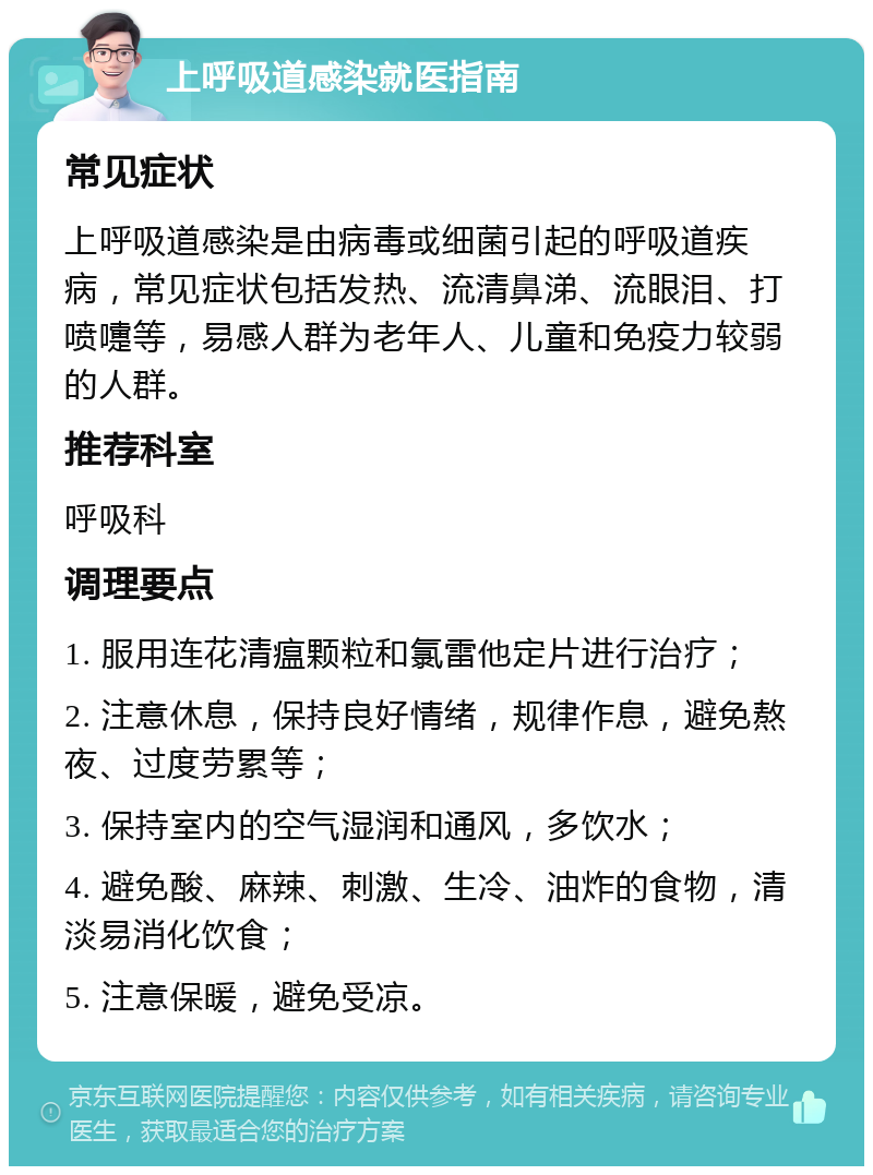 上呼吸道感染就医指南 常见症状 上呼吸道感染是由病毒或细菌引起的呼吸道疾病，常见症状包括发热、流清鼻涕、流眼泪、打喷嚏等，易感人群为老年人、儿童和免疫力较弱的人群。 推荐科室 呼吸科 调理要点 1. 服用连花清瘟颗粒和氯雷他定片进行治疗； 2. 注意休息，保持良好情绪，规律作息，避免熬夜、过度劳累等； 3. 保持室内的空气湿润和通风，多饮水； 4. 避免酸、麻辣、刺激、生冷、油炸的食物，清淡易消化饮食； 5. 注意保暖，避免受凉。