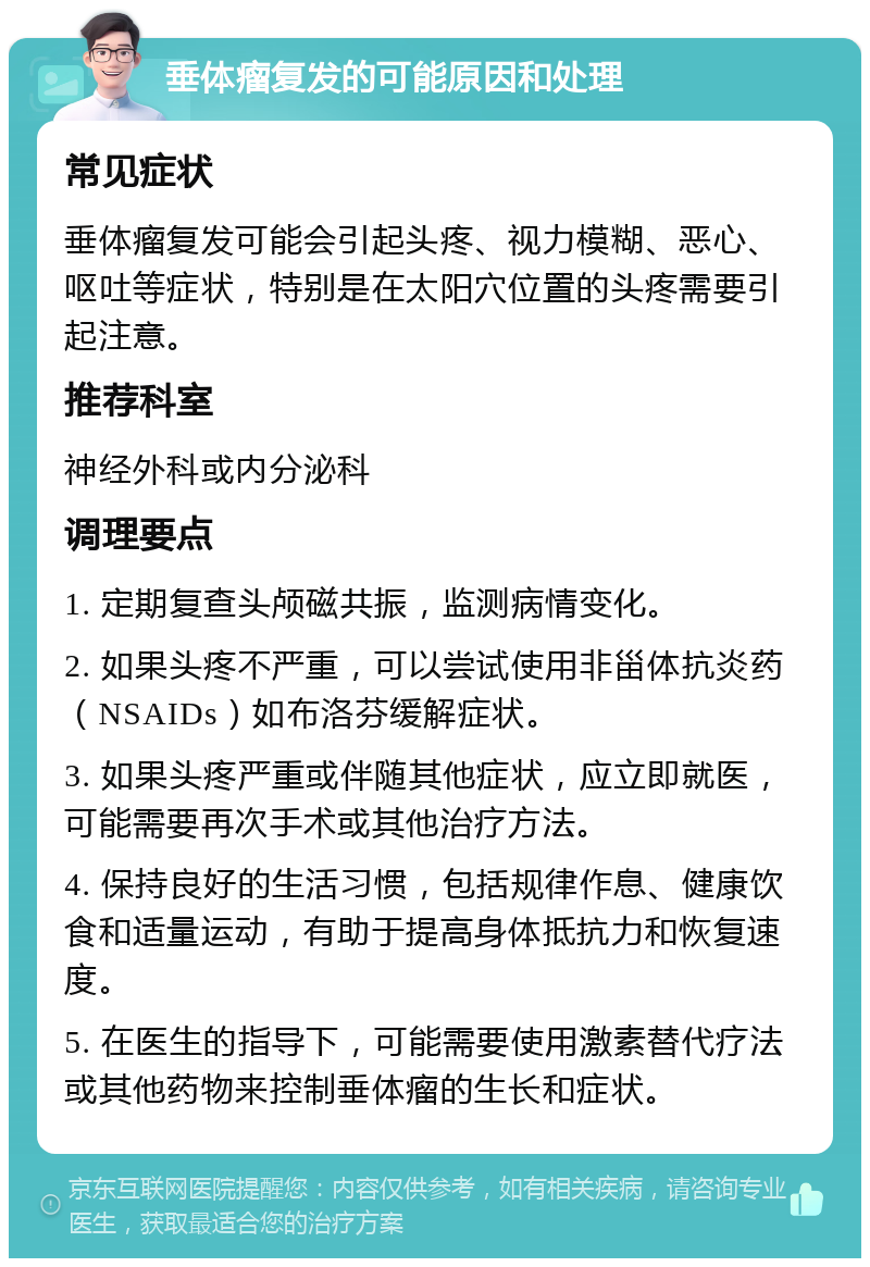 垂体瘤复发的可能原因和处理 常见症状 垂体瘤复发可能会引起头疼、视力模糊、恶心、呕吐等症状，特别是在太阳穴位置的头疼需要引起注意。 推荐科室 神经外科或内分泌科 调理要点 1. 定期复查头颅磁共振，监测病情变化。 2. 如果头疼不严重，可以尝试使用非甾体抗炎药（NSAIDs）如布洛芬缓解症状。 3. 如果头疼严重或伴随其他症状，应立即就医，可能需要再次手术或其他治疗方法。 4. 保持良好的生活习惯，包括规律作息、健康饮食和适量运动，有助于提高身体抵抗力和恢复速度。 5. 在医生的指导下，可能需要使用激素替代疗法或其他药物来控制垂体瘤的生长和症状。