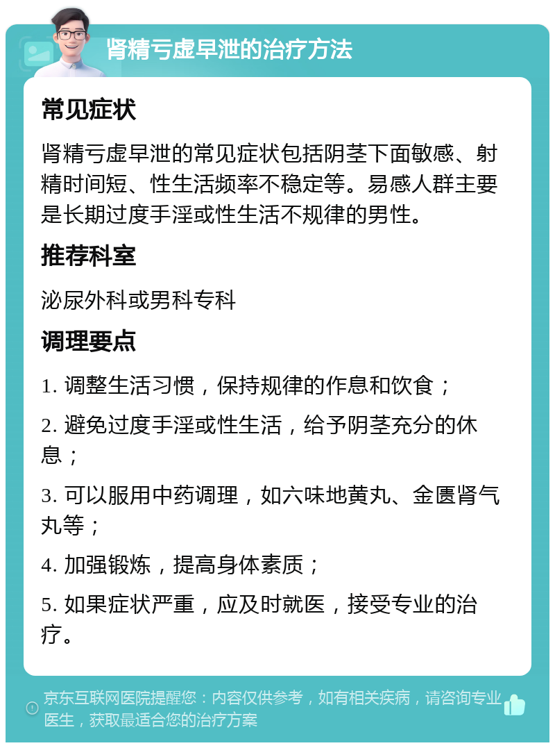 肾精亏虚早泄的治疗方法 常见症状 肾精亏虚早泄的常见症状包括阴茎下面敏感、射精时间短、性生活频率不稳定等。易感人群主要是长期过度手淫或性生活不规律的男性。 推荐科室 泌尿外科或男科专科 调理要点 1. 调整生活习惯，保持规律的作息和饮食； 2. 避免过度手淫或性生活，给予阴茎充分的休息； 3. 可以服用中药调理，如六味地黄丸、金匮肾气丸等； 4. 加强锻炼，提高身体素质； 5. 如果症状严重，应及时就医，接受专业的治疗。