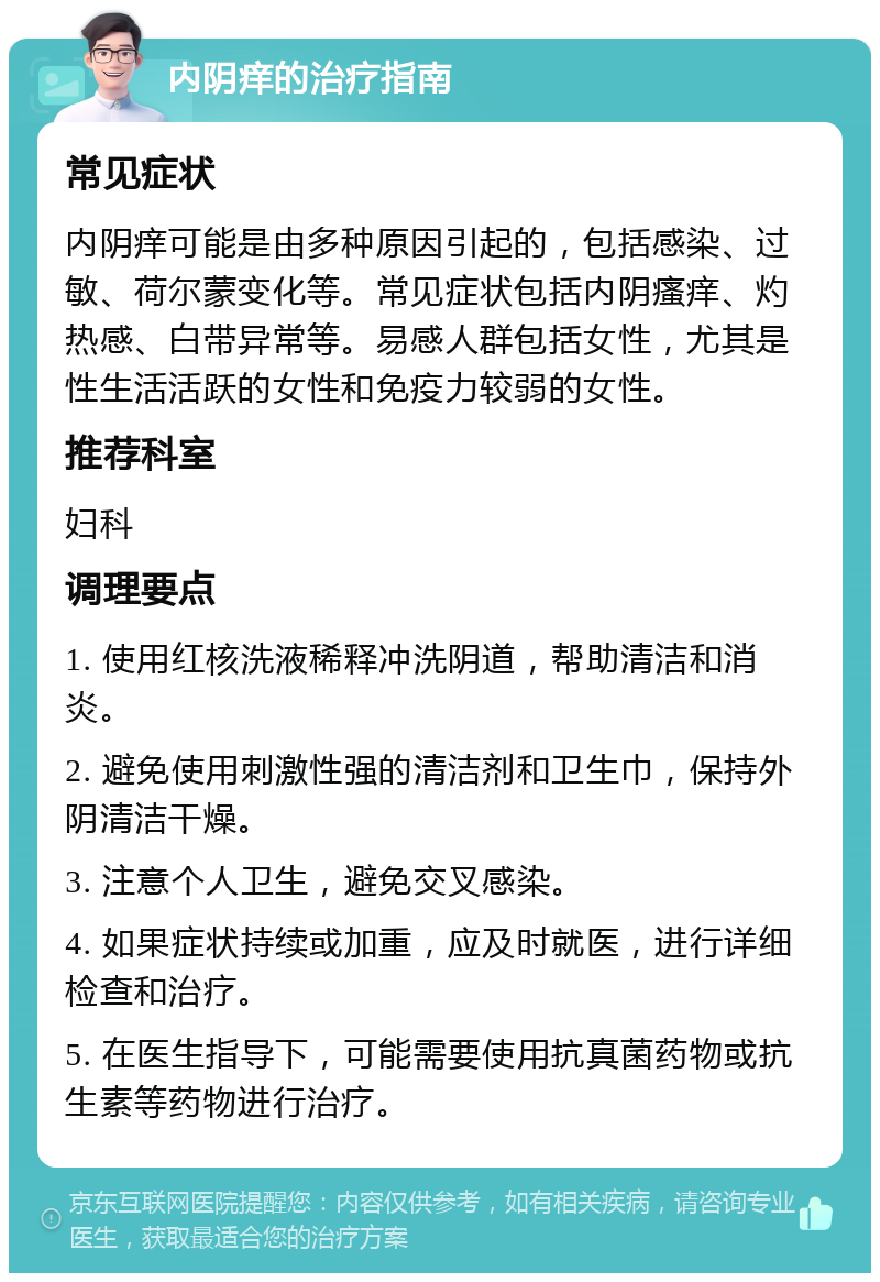 内阴痒的治疗指南 常见症状 内阴痒可能是由多种原因引起的，包括感染、过敏、荷尔蒙变化等。常见症状包括内阴瘙痒、灼热感、白带异常等。易感人群包括女性，尤其是性生活活跃的女性和免疫力较弱的女性。 推荐科室 妇科 调理要点 1. 使用红核洗液稀释冲洗阴道，帮助清洁和消炎。 2. 避免使用刺激性强的清洁剂和卫生巾，保持外阴清洁干燥。 3. 注意个人卫生，避免交叉感染。 4. 如果症状持续或加重，应及时就医，进行详细检查和治疗。 5. 在医生指导下，可能需要使用抗真菌药物或抗生素等药物进行治疗。