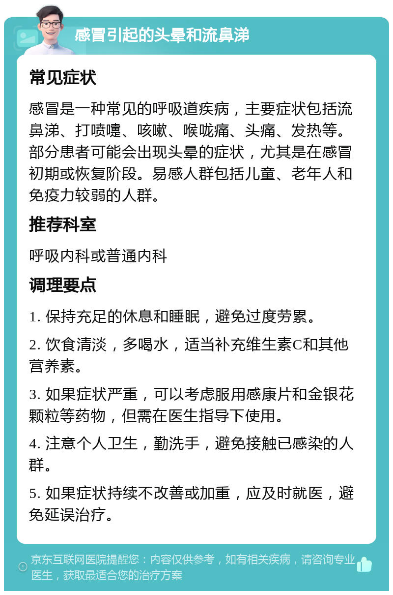 感冒引起的头晕和流鼻涕 常见症状 感冒是一种常见的呼吸道疾病，主要症状包括流鼻涕、打喷嚏、咳嗽、喉咙痛、头痛、发热等。部分患者可能会出现头晕的症状，尤其是在感冒初期或恢复阶段。易感人群包括儿童、老年人和免疫力较弱的人群。 推荐科室 呼吸内科或普通内科 调理要点 1. 保持充足的休息和睡眠，避免过度劳累。 2. 饮食清淡，多喝水，适当补充维生素C和其他营养素。 3. 如果症状严重，可以考虑服用感康片和金银花颗粒等药物，但需在医生指导下使用。 4. 注意个人卫生，勤洗手，避免接触已感染的人群。 5. 如果症状持续不改善或加重，应及时就医，避免延误治疗。