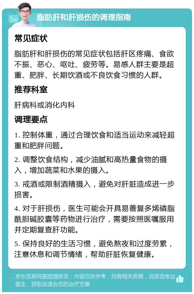 脂肪肝和肝损伤的调理指南 常见症状 脂肪肝和肝损伤的常见症状包括肝区疼痛、食欲不振、恶心、呕吐、疲劳等。易感人群主要是超重、肥胖、长期饮酒或不良饮食习惯的人群。 推荐科室 肝病科或消化内科 调理要点 1. 控制体重，通过合理饮食和适当运动来减轻超重和肥胖问题。 2. 调整饮食结构，减少油腻和高热量食物的摄入，增加蔬菜和水果的摄入。 3. 戒酒或限制酒精摄入，避免对肝脏造成进一步损害。 4. 对于肝损伤，医生可能会开具易善复多烯磷脂酰胆碱胶囊等药物进行治疗，需要按照医嘱服用并定期复查肝功能。 5. 保持良好的生活习惯，避免熬夜和过度劳累，注意休息和调节情绪，帮助肝脏恢复健康。