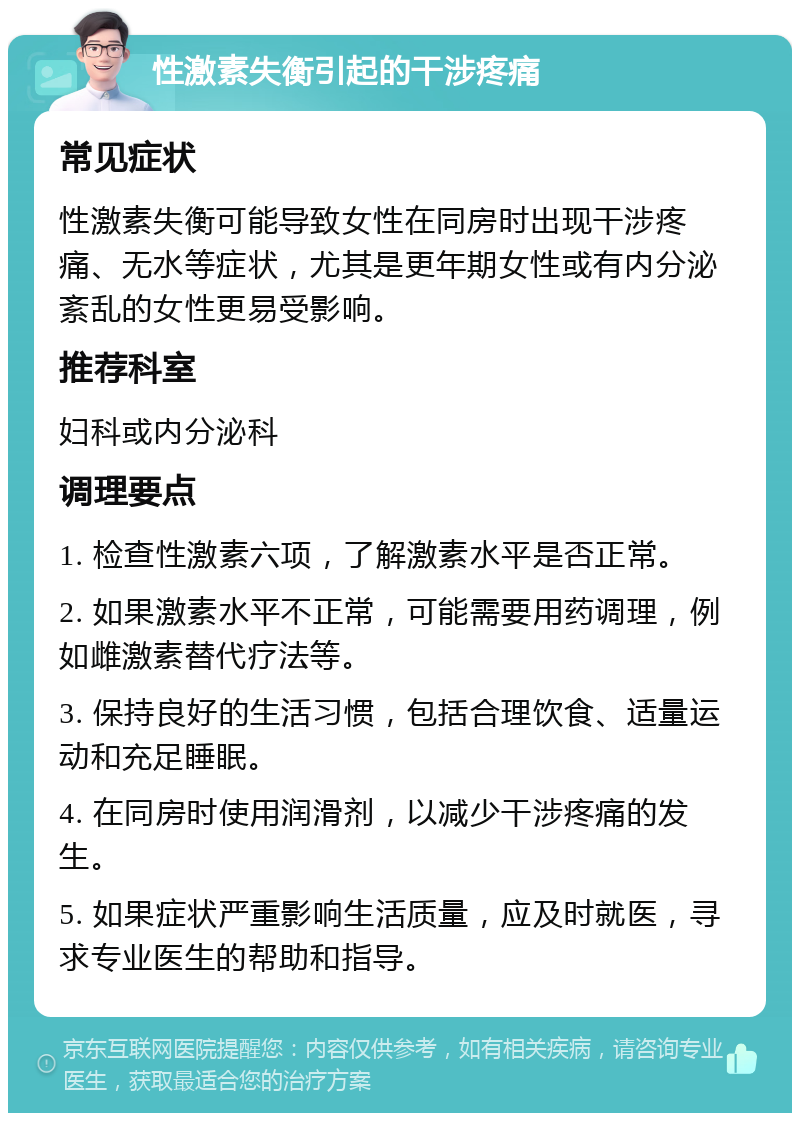 性激素失衡引起的干涉疼痛 常见症状 性激素失衡可能导致女性在同房时出现干涉疼痛、无水等症状，尤其是更年期女性或有内分泌紊乱的女性更易受影响。 推荐科室 妇科或内分泌科 调理要点 1. 检查性激素六项，了解激素水平是否正常。 2. 如果激素水平不正常，可能需要用药调理，例如雌激素替代疗法等。 3. 保持良好的生活习惯，包括合理饮食、适量运动和充足睡眠。 4. 在同房时使用润滑剂，以减少干涉疼痛的发生。 5. 如果症状严重影响生活质量，应及时就医，寻求专业医生的帮助和指导。