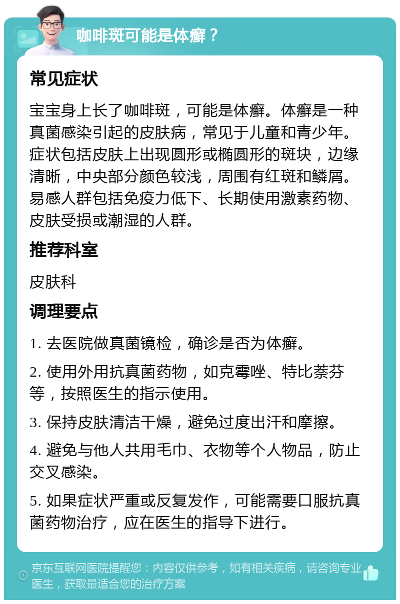 咖啡斑可能是体癣？ 常见症状 宝宝身上长了咖啡斑，可能是体癣。体癣是一种真菌感染引起的皮肤病，常见于儿童和青少年。症状包括皮肤上出现圆形或椭圆形的斑块，边缘清晰，中央部分颜色较浅，周围有红斑和鳞屑。易感人群包括免疫力低下、长期使用激素药物、皮肤受损或潮湿的人群。 推荐科室 皮肤科 调理要点 1. 去医院做真菌镜检，确诊是否为体癣。 2. 使用外用抗真菌药物，如克霉唑、特比萘芬等，按照医生的指示使用。 3. 保持皮肤清洁干燥，避免过度出汗和摩擦。 4. 避免与他人共用毛巾、衣物等个人物品，防止交叉感染。 5. 如果症状严重或反复发作，可能需要口服抗真菌药物治疗，应在医生的指导下进行。