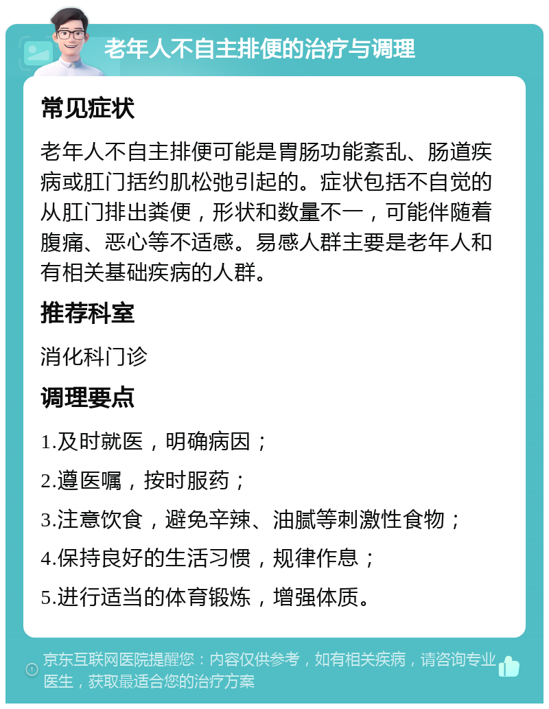 老年人不自主排便的治疗与调理 常见症状 老年人不自主排便可能是胃肠功能紊乱、肠道疾病或肛门括约肌松弛引起的。症状包括不自觉的从肛门排出粪便，形状和数量不一，可能伴随着腹痛、恶心等不适感。易感人群主要是老年人和有相关基础疾病的人群。 推荐科室 消化科门诊 调理要点 1.及时就医，明确病因； 2.遵医嘱，按时服药； 3.注意饮食，避免辛辣、油腻等刺激性食物； 4.保持良好的生活习惯，规律作息； 5.进行适当的体育锻炼，增强体质。