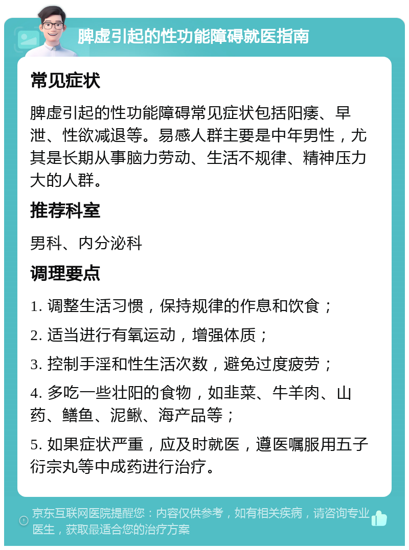 脾虚引起的性功能障碍就医指南 常见症状 脾虚引起的性功能障碍常见症状包括阳痿、早泄、性欲减退等。易感人群主要是中年男性，尤其是长期从事脑力劳动、生活不规律、精神压力大的人群。 推荐科室 男科、内分泌科 调理要点 1. 调整生活习惯，保持规律的作息和饮食； 2. 适当进行有氧运动，增强体质； 3. 控制手淫和性生活次数，避免过度疲劳； 4. 多吃一些壮阳的食物，如韭菜、牛羊肉、山药、鳝鱼、泥鳅、海产品等； 5. 如果症状严重，应及时就医，遵医嘱服用五子衍宗丸等中成药进行治疗。