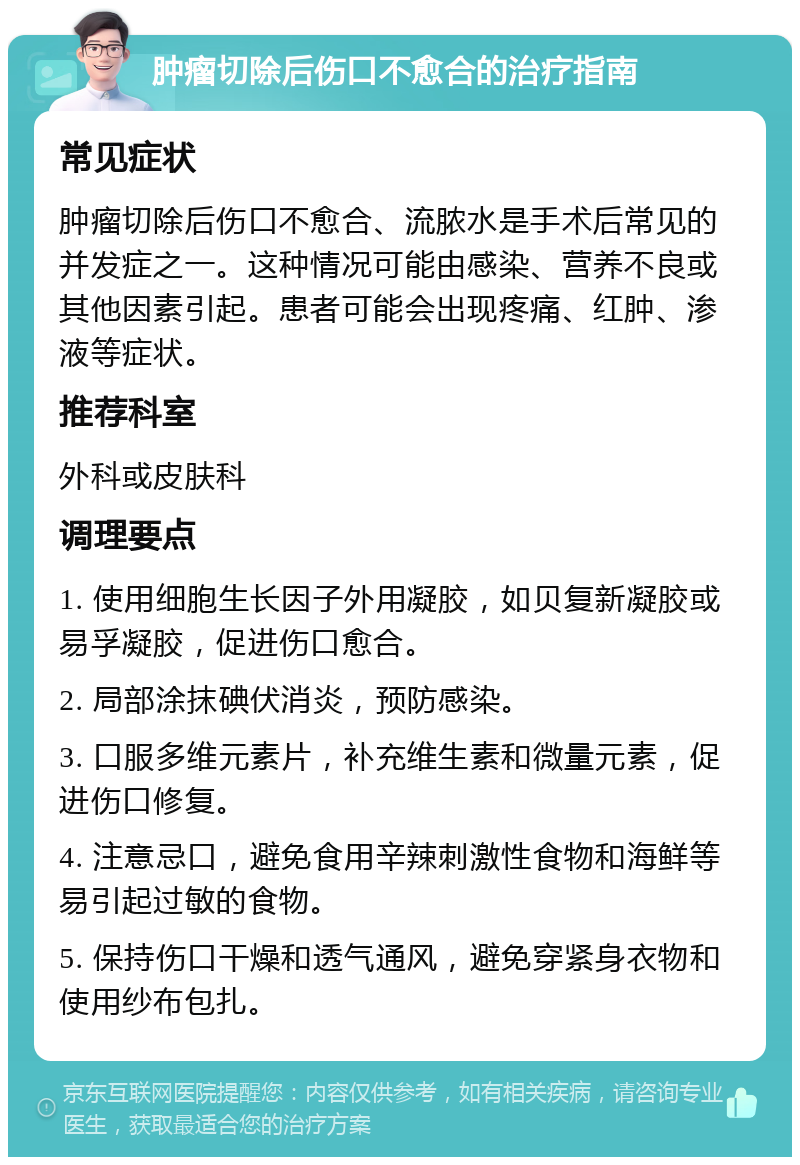 肿瘤切除后伤口不愈合的治疗指南 常见症状 肿瘤切除后伤口不愈合、流脓水是手术后常见的并发症之一。这种情况可能由感染、营养不良或其他因素引起。患者可能会出现疼痛、红肿、渗液等症状。 推荐科室 外科或皮肤科 调理要点 1. 使用细胞生长因子外用凝胶，如贝复新凝胶或易孚凝胶，促进伤口愈合。 2. 局部涂抹碘伏消炎，预防感染。 3. 口服多维元素片，补充维生素和微量元素，促进伤口修复。 4. 注意忌口，避免食用辛辣刺激性食物和海鲜等易引起过敏的食物。 5. 保持伤口干燥和透气通风，避免穿紧身衣物和使用纱布包扎。