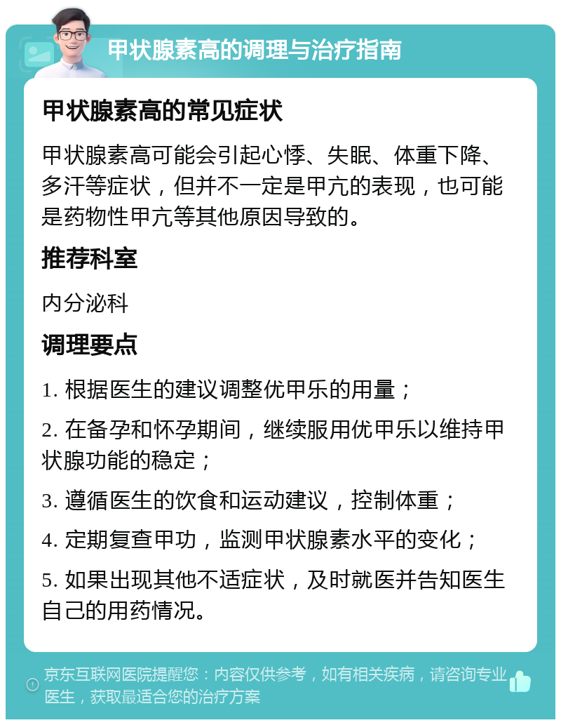 甲状腺素高的调理与治疗指南 甲状腺素高的常见症状 甲状腺素高可能会引起心悸、失眠、体重下降、多汗等症状，但并不一定是甲亢的表现，也可能是药物性甲亢等其他原因导致的。 推荐科室 内分泌科 调理要点 1. 根据医生的建议调整优甲乐的用量； 2. 在备孕和怀孕期间，继续服用优甲乐以维持甲状腺功能的稳定； 3. 遵循医生的饮食和运动建议，控制体重； 4. 定期复查甲功，监测甲状腺素水平的变化； 5. 如果出现其他不适症状，及时就医并告知医生自己的用药情况。