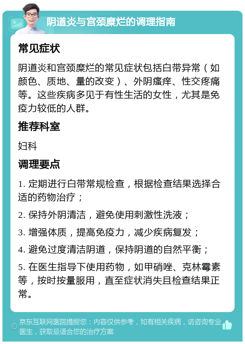 阴道炎与宫颈糜烂的调理指南 常见症状 阴道炎和宫颈糜烂的常见症状包括白带异常（如颜色、质地、量的改变）、外阴瘙痒、性交疼痛等。这些疾病多见于有性生活的女性，尤其是免疫力较低的人群。 推荐科室 妇科 调理要点 1. 定期进行白带常规检查，根据检查结果选择合适的药物治疗； 2. 保持外阴清洁，避免使用刺激性洗液； 3. 增强体质，提高免疫力，减少疾病复发； 4. 避免过度清洁阴道，保持阴道的自然平衡； 5. 在医生指导下使用药物，如甲硝唑、克林霉素等，按时按量服用，直至症状消失且检查结果正常。