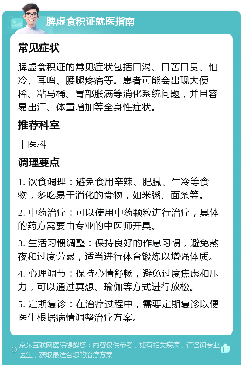 脾虚食积证就医指南 常见症状 脾虚食积证的常见症状包括口渴、口苦口臭、怕冷、耳鸣、腰腿疼痛等。患者可能会出现大便稀、粘马桶、胃部胀满等消化系统问题，并且容易出汗、体重增加等全身性症状。 推荐科室 中医科 调理要点 1. 饮食调理：避免食用辛辣、肥腻、生冷等食物，多吃易于消化的食物，如米粥、面条等。 2. 中药治疗：可以使用中药颗粒进行治疗，具体的药方需要由专业的中医师开具。 3. 生活习惯调整：保持良好的作息习惯，避免熬夜和过度劳累，适当进行体育锻炼以增强体质。 4. 心理调节：保持心情舒畅，避免过度焦虑和压力，可以通过冥想、瑜伽等方式进行放松。 5. 定期复诊：在治疗过程中，需要定期复诊以便医生根据病情调整治疗方案。