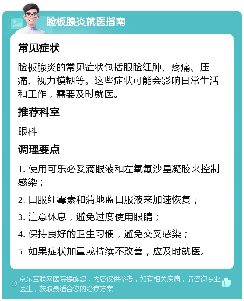 睑板腺炎就医指南 常见症状 睑板腺炎的常见症状包括眼睑红肿、疼痛、压痛、视力模糊等。这些症状可能会影响日常生活和工作，需要及时就医。 推荐科室 眼科 调理要点 1. 使用可乐必妥滴眼液和左氧氟沙星凝胶来控制感染； 2. 口服红霉素和蒲地蓝口服液来加速恢复； 3. 注意休息，避免过度使用眼睛； 4. 保持良好的卫生习惯，避免交叉感染； 5. 如果症状加重或持续不改善，应及时就医。