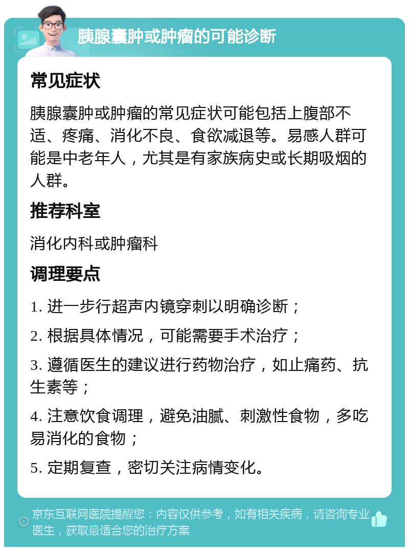 胰腺囊肿或肿瘤的可能诊断 常见症状 胰腺囊肿或肿瘤的常见症状可能包括上腹部不适、疼痛、消化不良、食欲减退等。易感人群可能是中老年人，尤其是有家族病史或长期吸烟的人群。 推荐科室 消化内科或肿瘤科 调理要点 1. 进一步行超声内镜穿刺以明确诊断； 2. 根据具体情况，可能需要手术治疗； 3. 遵循医生的建议进行药物治疗，如止痛药、抗生素等； 4. 注意饮食调理，避免油腻、刺激性食物，多吃易消化的食物； 5. 定期复查，密切关注病情变化。