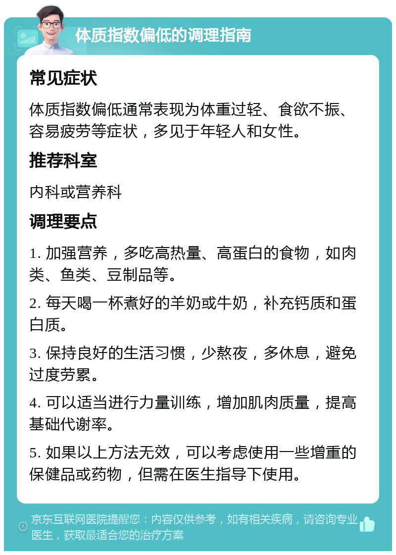 体质指数偏低的调理指南 常见症状 体质指数偏低通常表现为体重过轻、食欲不振、容易疲劳等症状，多见于年轻人和女性。 推荐科室 内科或营养科 调理要点 1. 加强营养，多吃高热量、高蛋白的食物，如肉类、鱼类、豆制品等。 2. 每天喝一杯煮好的羊奶或牛奶，补充钙质和蛋白质。 3. 保持良好的生活习惯，少熬夜，多休息，避免过度劳累。 4. 可以适当进行力量训练，增加肌肉质量，提高基础代谢率。 5. 如果以上方法无效，可以考虑使用一些增重的保健品或药物，但需在医生指导下使用。