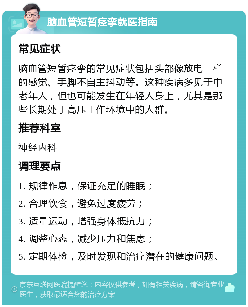 脑血管短暂痉挛就医指南 常见症状 脑血管短暂痉挛的常见症状包括头部像放电一样的感觉、手脚不自主抖动等。这种疾病多见于中老年人，但也可能发生在年轻人身上，尤其是那些长期处于高压工作环境中的人群。 推荐科室 神经内科 调理要点 1. 规律作息，保证充足的睡眠； 2. 合理饮食，避免过度疲劳； 3. 适量运动，增强身体抵抗力； 4. 调整心态，减少压力和焦虑； 5. 定期体检，及时发现和治疗潜在的健康问题。