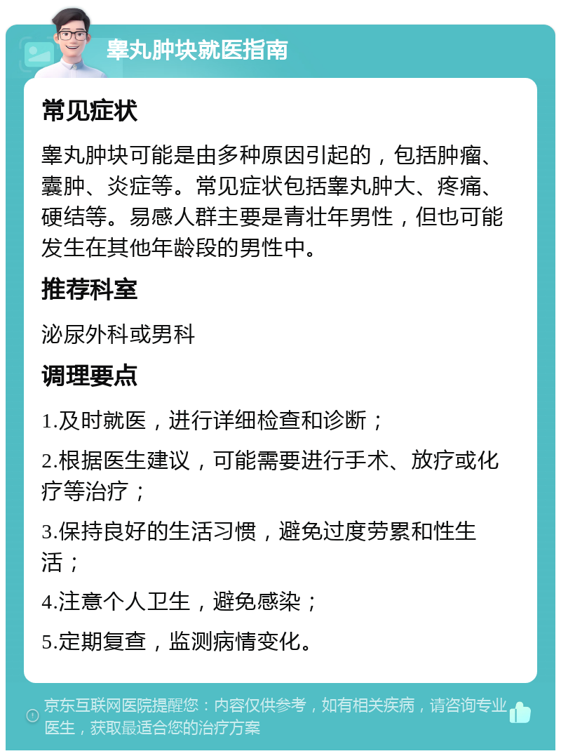 睾丸肿块就医指南 常见症状 睾丸肿块可能是由多种原因引起的，包括肿瘤、囊肿、炎症等。常见症状包括睾丸肿大、疼痛、硬结等。易感人群主要是青壮年男性，但也可能发生在其他年龄段的男性中。 推荐科室 泌尿外科或男科 调理要点 1.及时就医，进行详细检查和诊断； 2.根据医生建议，可能需要进行手术、放疗或化疗等治疗； 3.保持良好的生活习惯，避免过度劳累和性生活； 4.注意个人卫生，避免感染； 5.定期复查，监测病情变化。