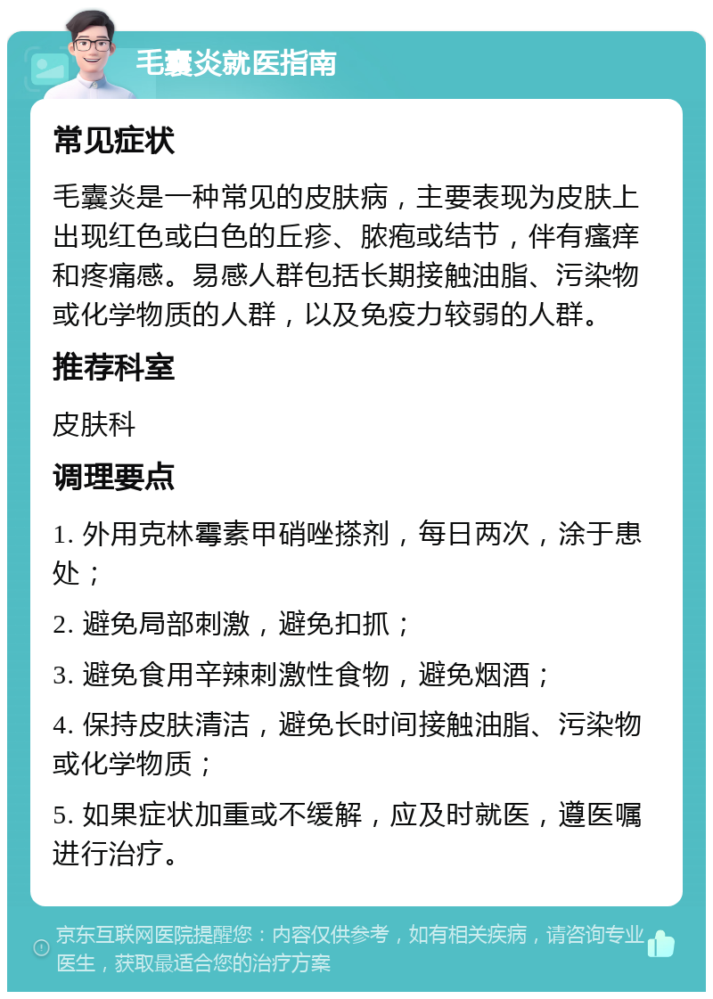 毛囊炎就医指南 常见症状 毛囊炎是一种常见的皮肤病，主要表现为皮肤上出现红色或白色的丘疹、脓疱或结节，伴有瘙痒和疼痛感。易感人群包括长期接触油脂、污染物或化学物质的人群，以及免疫力较弱的人群。 推荐科室 皮肤科 调理要点 1. 外用克林霉素甲硝唑搽剂，每日两次，涂于患处； 2. 避免局部刺激，避免扣抓； 3. 避免食用辛辣刺激性食物，避免烟酒； 4. 保持皮肤清洁，避免长时间接触油脂、污染物或化学物质； 5. 如果症状加重或不缓解，应及时就医，遵医嘱进行治疗。