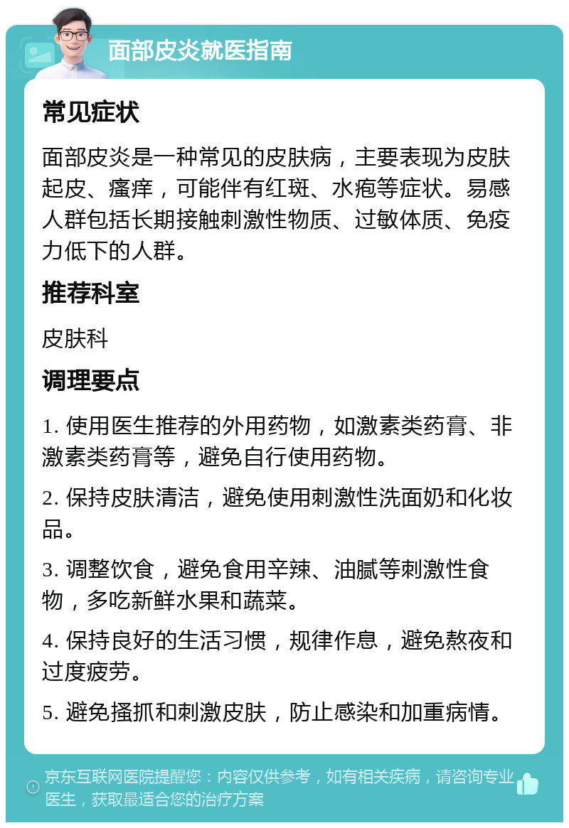 面部皮炎就医指南 常见症状 面部皮炎是一种常见的皮肤病，主要表现为皮肤起皮、瘙痒，可能伴有红斑、水疱等症状。易感人群包括长期接触刺激性物质、过敏体质、免疫力低下的人群。 推荐科室 皮肤科 调理要点 1. 使用医生推荐的外用药物，如激素类药膏、非激素类药膏等，避免自行使用药物。 2. 保持皮肤清洁，避免使用刺激性洗面奶和化妆品。 3. 调整饮食，避免食用辛辣、油腻等刺激性食物，多吃新鲜水果和蔬菜。 4. 保持良好的生活习惯，规律作息，避免熬夜和过度疲劳。 5. 避免搔抓和刺激皮肤，防止感染和加重病情。