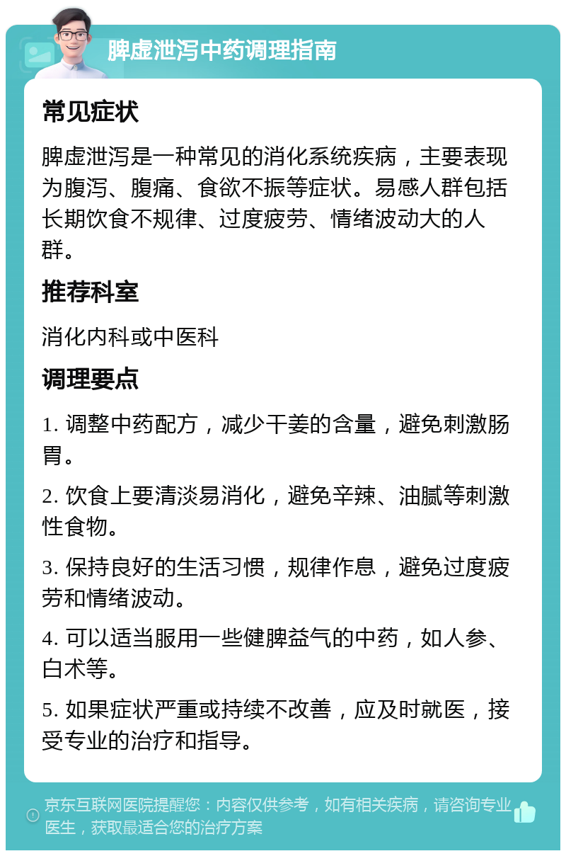 脾虚泄泻中药调理指南 常见症状 脾虚泄泻是一种常见的消化系统疾病，主要表现为腹泻、腹痛、食欲不振等症状。易感人群包括长期饮食不规律、过度疲劳、情绪波动大的人群。 推荐科室 消化内科或中医科 调理要点 1. 调整中药配方，减少干姜的含量，避免刺激肠胃。 2. 饮食上要清淡易消化，避免辛辣、油腻等刺激性食物。 3. 保持良好的生活习惯，规律作息，避免过度疲劳和情绪波动。 4. 可以适当服用一些健脾益气的中药，如人参、白术等。 5. 如果症状严重或持续不改善，应及时就医，接受专业的治疗和指导。