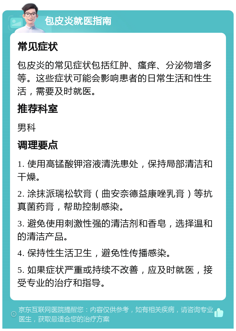 包皮炎就医指南 常见症状 包皮炎的常见症状包括红肿、瘙痒、分泌物增多等。这些症状可能会影响患者的日常生活和性生活，需要及时就医。 推荐科室 男科 调理要点 1. 使用高锰酸钾溶液清洗患处，保持局部清洁和干燥。 2. 涂抹派瑞松软膏（曲安奈德益康唑乳膏）等抗真菌药膏，帮助控制感染。 3. 避免使用刺激性强的清洁剂和香皂，选择温和的清洁产品。 4. 保持性生活卫生，避免性传播感染。 5. 如果症状严重或持续不改善，应及时就医，接受专业的治疗和指导。