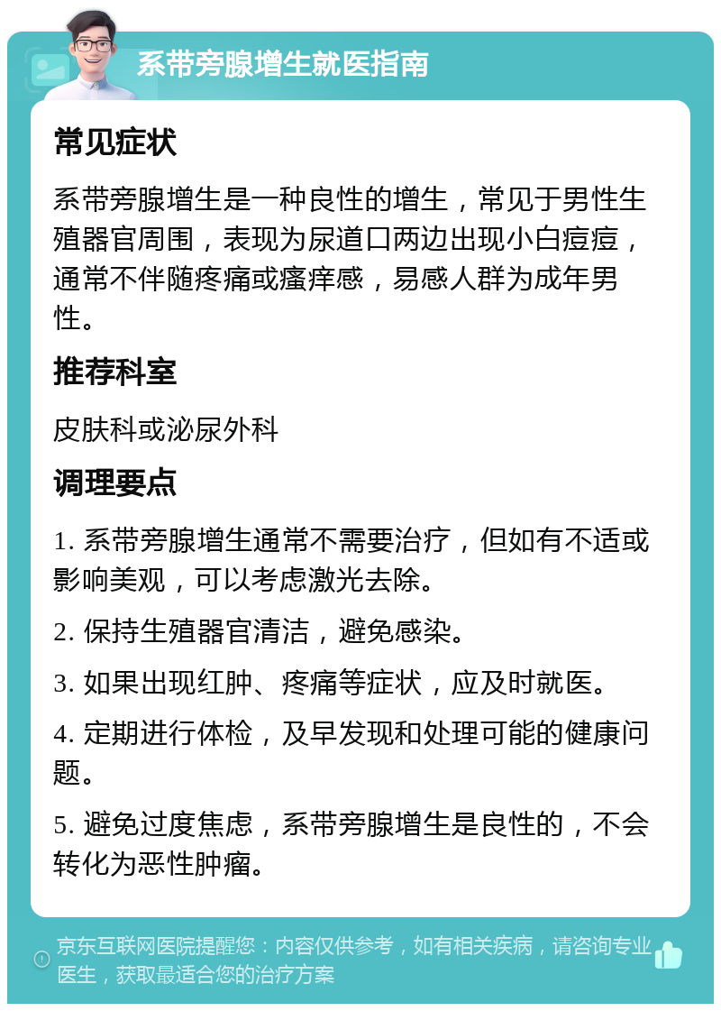 系带旁腺增生就医指南 常见症状 系带旁腺增生是一种良性的增生，常见于男性生殖器官周围，表现为尿道口两边出现小白痘痘，通常不伴随疼痛或瘙痒感，易感人群为成年男性。 推荐科室 皮肤科或泌尿外科 调理要点 1. 系带旁腺增生通常不需要治疗，但如有不适或影响美观，可以考虑激光去除。 2. 保持生殖器官清洁，避免感染。 3. 如果出现红肿、疼痛等症状，应及时就医。 4. 定期进行体检，及早发现和处理可能的健康问题。 5. 避免过度焦虑，系带旁腺增生是良性的，不会转化为恶性肿瘤。