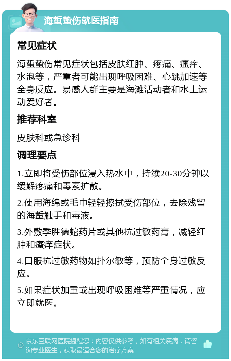 海蜇蛰伤就医指南 常见症状 海蜇蛰伤常见症状包括皮肤红肿、疼痛、瘙痒、水泡等，严重者可能出现呼吸困难、心跳加速等全身反应。易感人群主要是海滩活动者和水上运动爱好者。 推荐科室 皮肤科或急诊科 调理要点 1.立即将受伤部位浸入热水中，持续20-30分钟以缓解疼痛和毒素扩散。 2.使用海绵或毛巾轻轻擦拭受伤部位，去除残留的海蜇触手和毒液。 3.外敷季胜德蛇药片或其他抗过敏药膏，减轻红肿和瘙痒症状。 4.口服抗过敏药物如扑尔敏等，预防全身过敏反应。 5.如果症状加重或出现呼吸困难等严重情况，应立即就医。