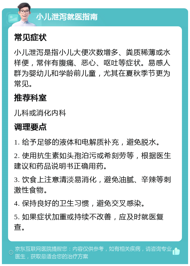 小儿泄泻就医指南 常见症状 小儿泄泻是指小儿大便次数增多、粪质稀薄或水样便，常伴有腹痛、恶心、呕吐等症状。易感人群为婴幼儿和学龄前儿童，尤其在夏秋季节更为常见。 推荐科室 儿科或消化内科 调理要点 1. 给予足够的液体和电解质补充，避免脱水。 2. 使用抗生素如头孢泊污或希刻劳等，根据医生建议和药品说明书正确用药。 3. 饮食上注意清淡易消化，避免油腻、辛辣等刺激性食物。 4. 保持良好的卫生习惯，避免交叉感染。 5. 如果症状加重或持续不改善，应及时就医复查。