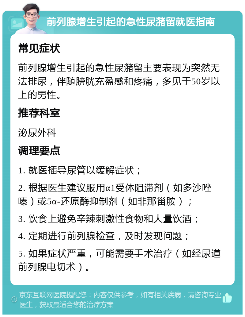 前列腺增生引起的急性尿潴留就医指南 常见症状 前列腺增生引起的急性尿潴留主要表现为突然无法排尿，伴随膀胱充盈感和疼痛，多见于50岁以上的男性。 推荐科室 泌尿外科 调理要点 1. 就医插导尿管以缓解症状； 2. 根据医生建议服用α1受体阻滞剂（如多沙唑嗪）或5α-还原酶抑制剂（如非那甾胺）； 3. 饮食上避免辛辣刺激性食物和大量饮酒； 4. 定期进行前列腺检查，及时发现问题； 5. 如果症状严重，可能需要手术治疗（如经尿道前列腺电切术）。