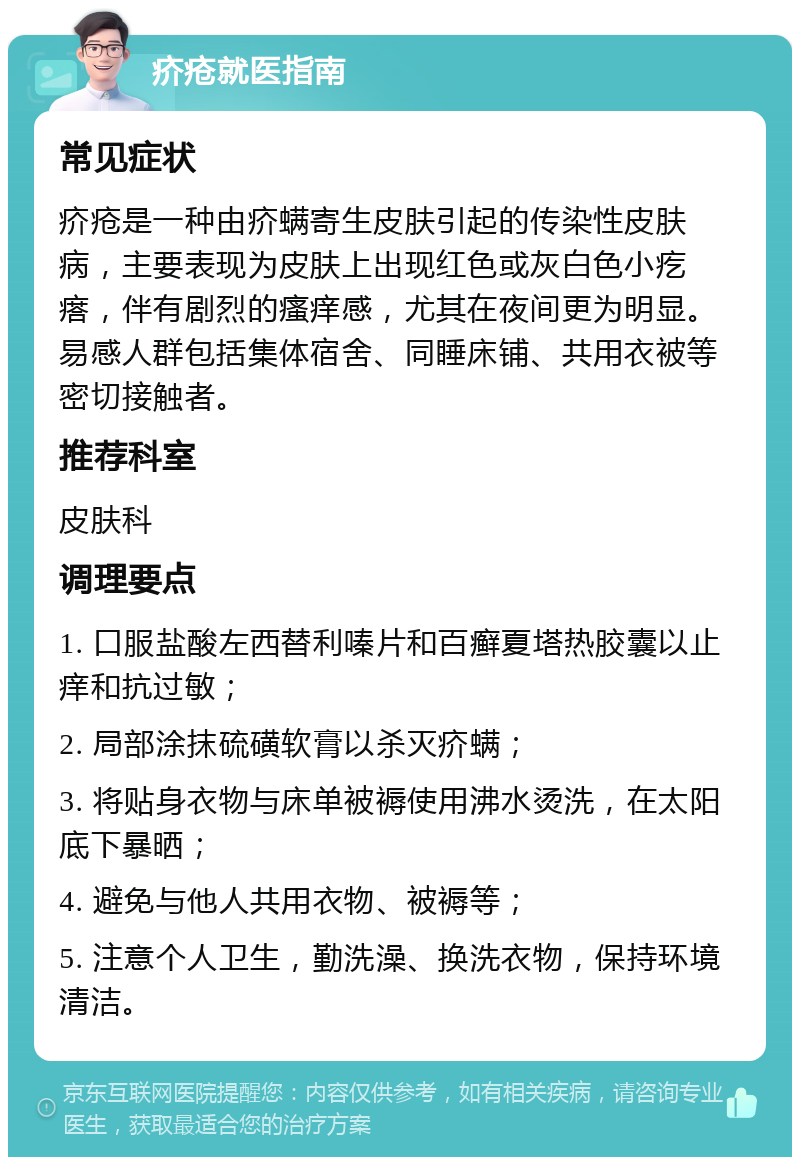 疥疮就医指南 常见症状 疥疮是一种由疥螨寄生皮肤引起的传染性皮肤病，主要表现为皮肤上出现红色或灰白色小疙瘩，伴有剧烈的瘙痒感，尤其在夜间更为明显。易感人群包括集体宿舍、同睡床铺、共用衣被等密切接触者。 推荐科室 皮肤科 调理要点 1. 口服盐酸左西替利嗪片和百癣夏塔热胶囊以止痒和抗过敏； 2. 局部涂抹硫磺软膏以杀灭疥螨； 3. 将贴身衣物与床单被褥使用沸水烫洗，在太阳底下暴晒； 4. 避免与他人共用衣物、被褥等； 5. 注意个人卫生，勤洗澡、换洗衣物，保持环境清洁。