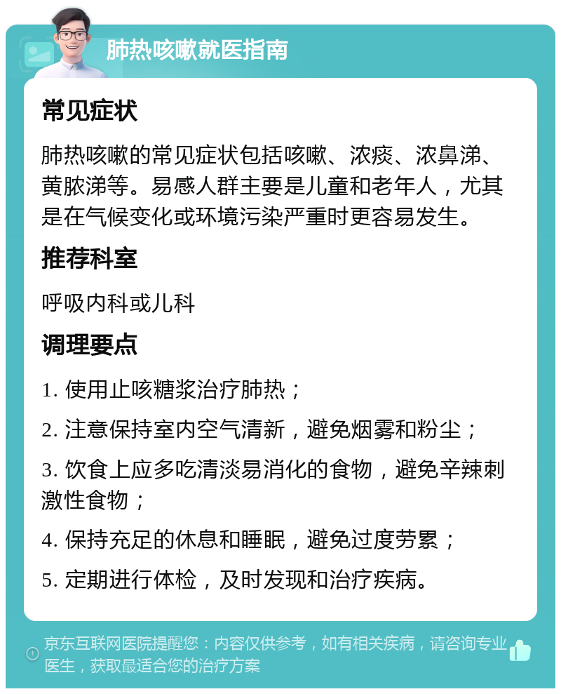 肺热咳嗽就医指南 常见症状 肺热咳嗽的常见症状包括咳嗽、浓痰、浓鼻涕、黄脓涕等。易感人群主要是儿童和老年人，尤其是在气候变化或环境污染严重时更容易发生。 推荐科室 呼吸内科或儿科 调理要点 1. 使用止咳糖浆治疗肺热； 2. 注意保持室内空气清新，避免烟雾和粉尘； 3. 饮食上应多吃清淡易消化的食物，避免辛辣刺激性食物； 4. 保持充足的休息和睡眠，避免过度劳累； 5. 定期进行体检，及时发现和治疗疾病。