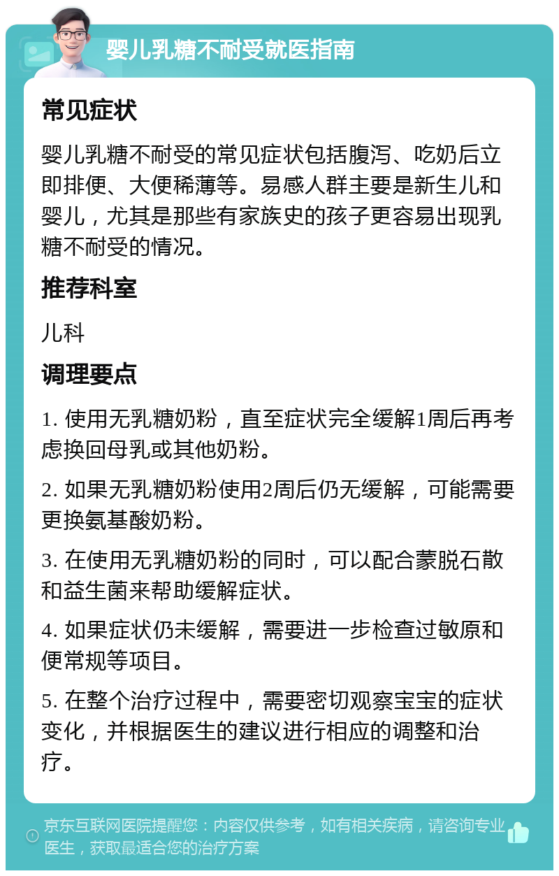 婴儿乳糖不耐受就医指南 常见症状 婴儿乳糖不耐受的常见症状包括腹泻、吃奶后立即排便、大便稀薄等。易感人群主要是新生儿和婴儿，尤其是那些有家族史的孩子更容易出现乳糖不耐受的情况。 推荐科室 儿科 调理要点 1. 使用无乳糖奶粉，直至症状完全缓解1周后再考虑换回母乳或其他奶粉。 2. 如果无乳糖奶粉使用2周后仍无缓解，可能需要更换氨基酸奶粉。 3. 在使用无乳糖奶粉的同时，可以配合蒙脱石散和益生菌来帮助缓解症状。 4. 如果症状仍未缓解，需要进一步检查过敏原和便常规等项目。 5. 在整个治疗过程中，需要密切观察宝宝的症状变化，并根据医生的建议进行相应的调整和治疗。