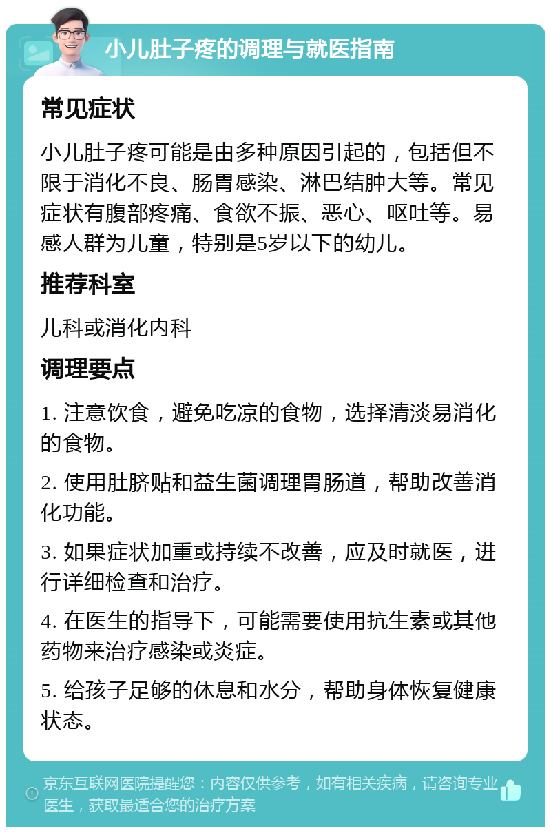 小儿肚子疼的调理与就医指南 常见症状 小儿肚子疼可能是由多种原因引起的，包括但不限于消化不良、肠胃感染、淋巴结肿大等。常见症状有腹部疼痛、食欲不振、恶心、呕吐等。易感人群为儿童，特别是5岁以下的幼儿。 推荐科室 儿科或消化内科 调理要点 1. 注意饮食，避免吃凉的食物，选择清淡易消化的食物。 2. 使用肚脐贴和益生菌调理胃肠道，帮助改善消化功能。 3. 如果症状加重或持续不改善，应及时就医，进行详细检查和治疗。 4. 在医生的指导下，可能需要使用抗生素或其他药物来治疗感染或炎症。 5. 给孩子足够的休息和水分，帮助身体恢复健康状态。