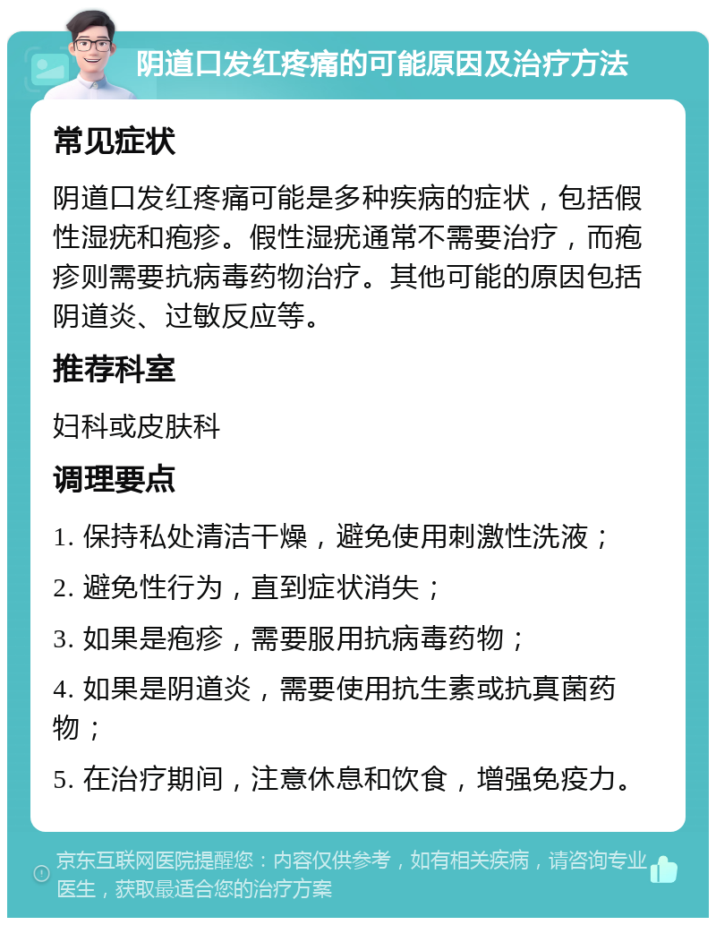 阴道口发红疼痛的可能原因及治疗方法 常见症状 阴道口发红疼痛可能是多种疾病的症状，包括假性湿疣和疱疹。假性湿疣通常不需要治疗，而疱疹则需要抗病毒药物治疗。其他可能的原因包括阴道炎、过敏反应等。 推荐科室 妇科或皮肤科 调理要点 1. 保持私处清洁干燥，避免使用刺激性洗液； 2. 避免性行为，直到症状消失； 3. 如果是疱疹，需要服用抗病毒药物； 4. 如果是阴道炎，需要使用抗生素或抗真菌药物； 5. 在治疗期间，注意休息和饮食，增强免疫力。