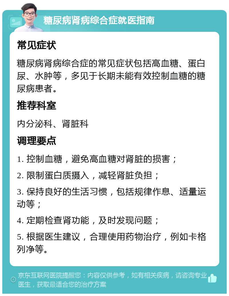 糖尿病肾病综合症就医指南 常见症状 糖尿病肾病综合症的常见症状包括高血糖、蛋白尿、水肿等，多见于长期未能有效控制血糖的糖尿病患者。 推荐科室 内分泌科、肾脏科 调理要点 1. 控制血糖，避免高血糖对肾脏的损害； 2. 限制蛋白质摄入，减轻肾脏负担； 3. 保持良好的生活习惯，包括规律作息、适量运动等； 4. 定期检查肾功能，及时发现问题； 5. 根据医生建议，合理使用药物治疗，例如卡格列净等。