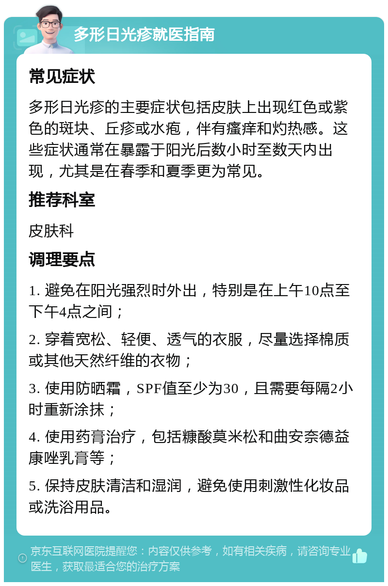 多形日光疹就医指南 常见症状 多形日光疹的主要症状包括皮肤上出现红色或紫色的斑块、丘疹或水疱，伴有瘙痒和灼热感。这些症状通常在暴露于阳光后数小时至数天内出现，尤其是在春季和夏季更为常见。 推荐科室 皮肤科 调理要点 1. 避免在阳光强烈时外出，特别是在上午10点至下午4点之间； 2. 穿着宽松、轻便、透气的衣服，尽量选择棉质或其他天然纤维的衣物； 3. 使用防晒霜，SPF值至少为30，且需要每隔2小时重新涂抹； 4. 使用药膏治疗，包括糠酸莫米松和曲安奈德益康唑乳膏等； 5. 保持皮肤清洁和湿润，避免使用刺激性化妆品或洗浴用品。