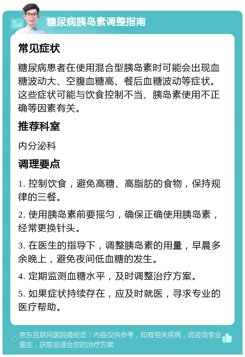 糖尿病胰岛素调整指南 常见症状 糖尿病患者在使用混合型胰岛素时可能会出现血糖波动大、空腹血糖高、餐后血糖波动等症状。这些症状可能与饮食控制不当、胰岛素使用不正确等因素有关。 推荐科室 内分泌科 调理要点 1. 控制饮食，避免高糖、高脂肪的食物，保持规律的三餐。 2. 使用胰岛素前要摇匀，确保正确使用胰岛素，经常更换针头。 3. 在医生的指导下，调整胰岛素的用量，早晨多余晚上，避免夜间低血糖的发生。 4. 定期监测血糖水平，及时调整治疗方案。 5. 如果症状持续存在，应及时就医，寻求专业的医疗帮助。