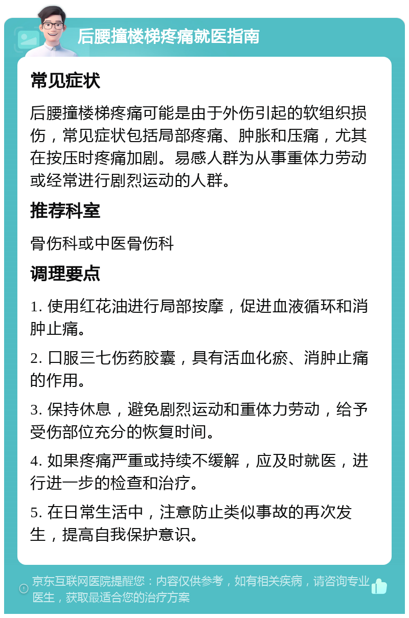 后腰撞楼梯疼痛就医指南 常见症状 后腰撞楼梯疼痛可能是由于外伤引起的软组织损伤，常见症状包括局部疼痛、肿胀和压痛，尤其在按压时疼痛加剧。易感人群为从事重体力劳动或经常进行剧烈运动的人群。 推荐科室 骨伤科或中医骨伤科 调理要点 1. 使用红花油进行局部按摩，促进血液循环和消肿止痛。 2. 口服三七伤药胶囊，具有活血化瘀、消肿止痛的作用。 3. 保持休息，避免剧烈运动和重体力劳动，给予受伤部位充分的恢复时间。 4. 如果疼痛严重或持续不缓解，应及时就医，进行进一步的检查和治疗。 5. 在日常生活中，注意防止类似事故的再次发生，提高自我保护意识。