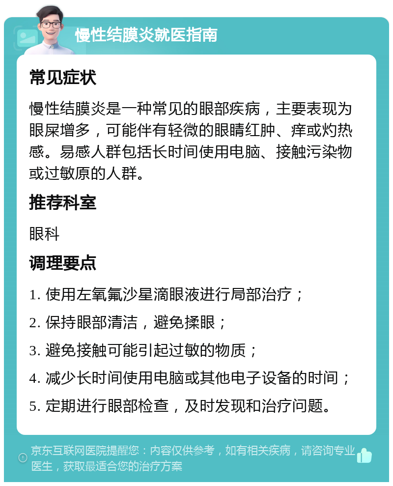 慢性结膜炎就医指南 常见症状 慢性结膜炎是一种常见的眼部疾病，主要表现为眼屎增多，可能伴有轻微的眼睛红肿、痒或灼热感。易感人群包括长时间使用电脑、接触污染物或过敏原的人群。 推荐科室 眼科 调理要点 1. 使用左氧氟沙星滴眼液进行局部治疗； 2. 保持眼部清洁，避免揉眼； 3. 避免接触可能引起过敏的物质； 4. 减少长时间使用电脑或其他电子设备的时间； 5. 定期进行眼部检查，及时发现和治疗问题。