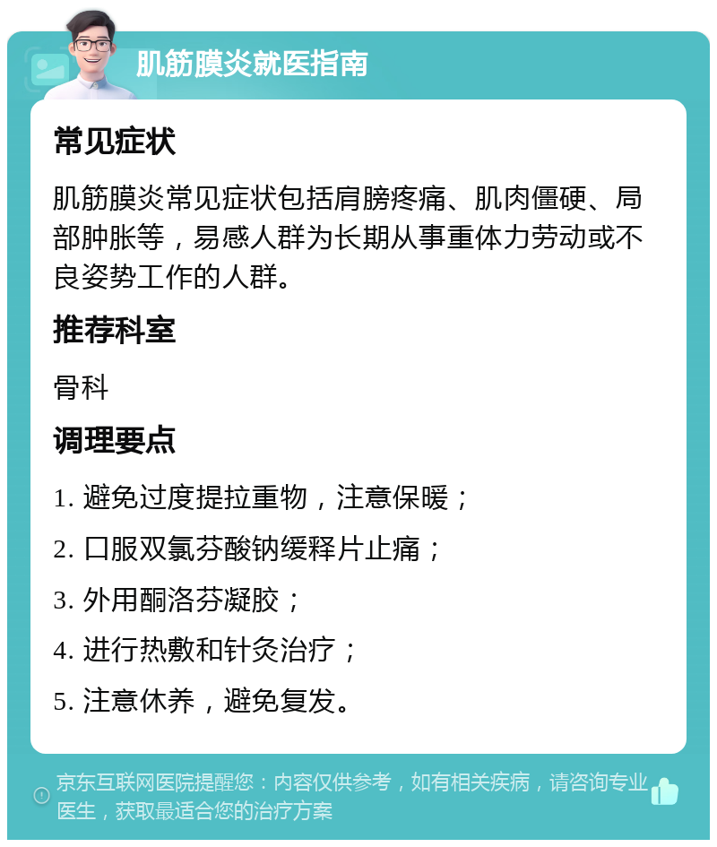 肌筋膜炎就医指南 常见症状 肌筋膜炎常见症状包括肩膀疼痛、肌肉僵硬、局部肿胀等，易感人群为长期从事重体力劳动或不良姿势工作的人群。 推荐科室 骨科 调理要点 1. 避免过度提拉重物，注意保暖； 2. 口服双氯芬酸钠缓释片止痛； 3. 外用酮洛芬凝胶； 4. 进行热敷和针灸治疗； 5. 注意休养，避免复发。