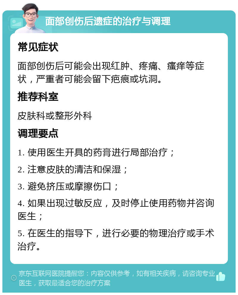 面部创伤后遗症的治疗与调理 常见症状 面部创伤后可能会出现红肿、疼痛、瘙痒等症状，严重者可能会留下疤痕或坑洞。 推荐科室 皮肤科或整形外科 调理要点 1. 使用医生开具的药膏进行局部治疗； 2. 注意皮肤的清洁和保湿； 3. 避免挤压或摩擦伤口； 4. 如果出现过敏反应，及时停止使用药物并咨询医生； 5. 在医生的指导下，进行必要的物理治疗或手术治疗。