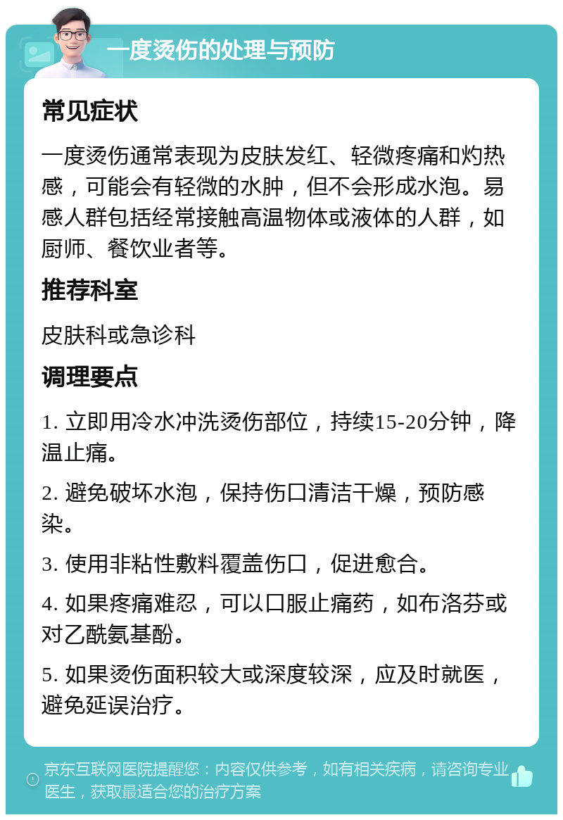 一度烫伤的处理与预防 常见症状 一度烫伤通常表现为皮肤发红、轻微疼痛和灼热感，可能会有轻微的水肿，但不会形成水泡。易感人群包括经常接触高温物体或液体的人群，如厨师、餐饮业者等。 推荐科室 皮肤科或急诊科 调理要点 1. 立即用冷水冲洗烫伤部位，持续15-20分钟，降温止痛。 2. 避免破坏水泡，保持伤口清洁干燥，预防感染。 3. 使用非粘性敷料覆盖伤口，促进愈合。 4. 如果疼痛难忍，可以口服止痛药，如布洛芬或对乙酰氨基酚。 5. 如果烫伤面积较大或深度较深，应及时就医，避免延误治疗。