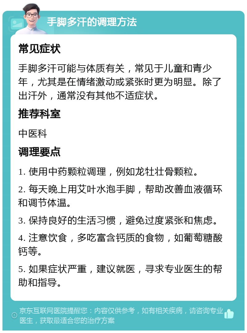 手脚多汗的调理方法 常见症状 手脚多汗可能与体质有关，常见于儿童和青少年，尤其是在情绪激动或紧张时更为明显。除了出汗外，通常没有其他不适症状。 推荐科室 中医科 调理要点 1. 使用中药颗粒调理，例如龙牡壮骨颗粒。 2. 每天晚上用艾叶水泡手脚，帮助改善血液循环和调节体温。 3. 保持良好的生活习惯，避免过度紧张和焦虑。 4. 注意饮食，多吃富含钙质的食物，如葡萄糖酸钙等。 5. 如果症状严重，建议就医，寻求专业医生的帮助和指导。