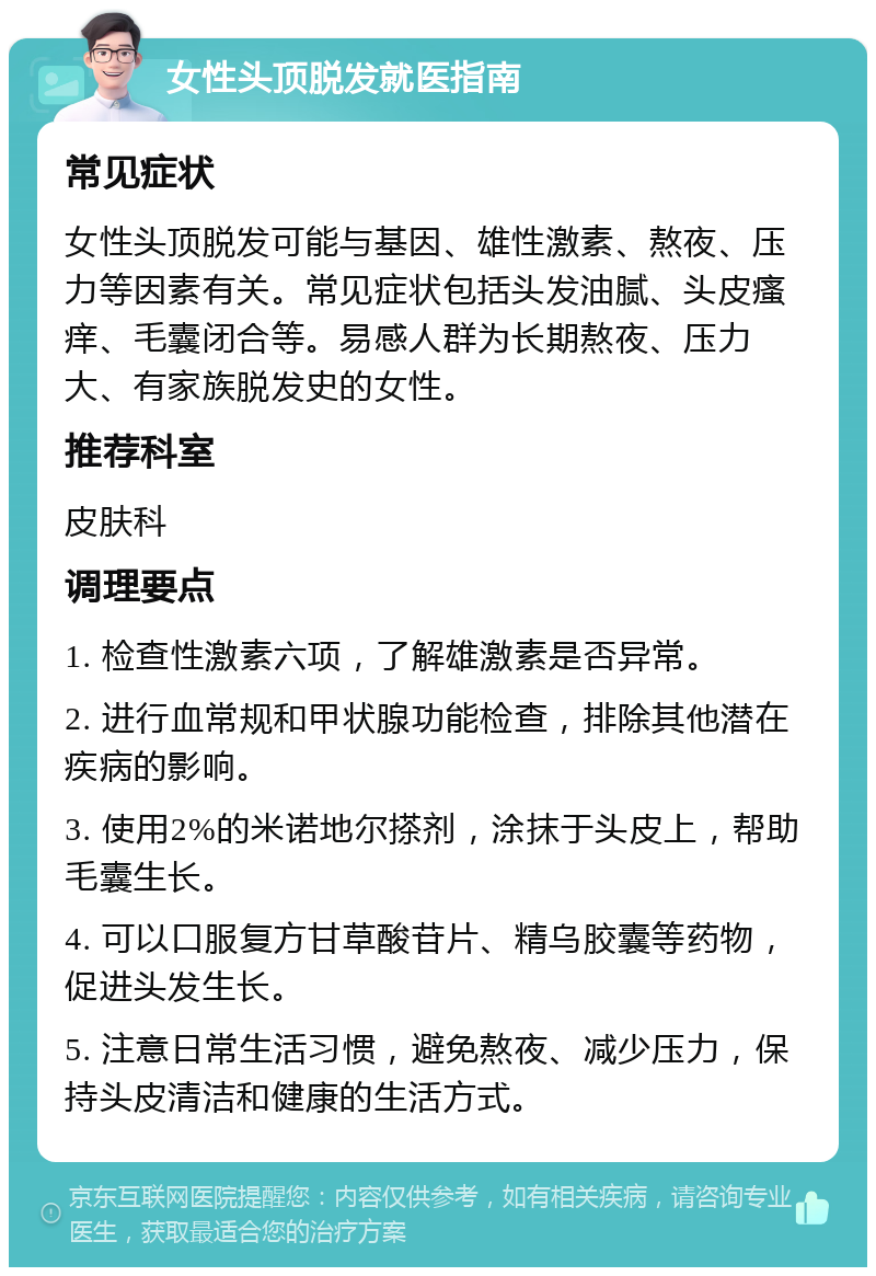 女性头顶脱发就医指南 常见症状 女性头顶脱发可能与基因、雄性激素、熬夜、压力等因素有关。常见症状包括头发油腻、头皮瘙痒、毛囊闭合等。易感人群为长期熬夜、压力大、有家族脱发史的女性。 推荐科室 皮肤科 调理要点 1. 检查性激素六项，了解雄激素是否异常。 2. 进行血常规和甲状腺功能检查，排除其他潜在疾病的影响。 3. 使用2%的米诺地尔搽剂，涂抹于头皮上，帮助毛囊生长。 4. 可以口服复方甘草酸苷片、精乌胶囊等药物，促进头发生长。 5. 注意日常生活习惯，避免熬夜、减少压力，保持头皮清洁和健康的生活方式。