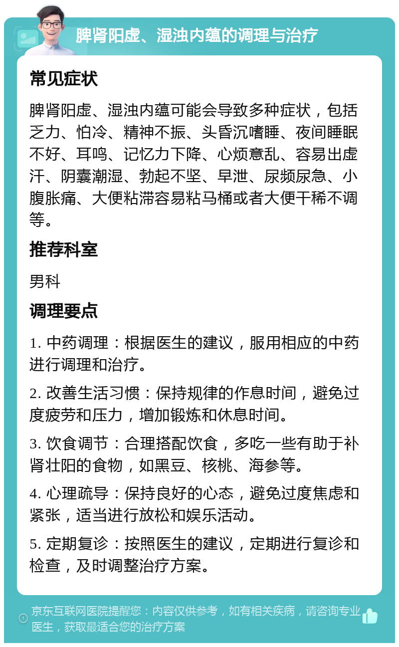 脾肾阳虚、湿浊内蕴的调理与治疗 常见症状 脾肾阳虚、湿浊内蕴可能会导致多种症状，包括乏力、怕冷、精神不振、头昏沉嗜睡、夜间睡眠不好、耳鸣、记忆力下降、心烦意乱、容易出虚汗、阴囊潮湿、勃起不坚、早泄、尿频尿急、小腹胀痛、大便粘滞容易粘马桶或者大便干稀不调等。 推荐科室 男科 调理要点 1. 中药调理：根据医生的建议，服用相应的中药进行调理和治疗。 2. 改善生活习惯：保持规律的作息时间，避免过度疲劳和压力，增加锻炼和休息时间。 3. 饮食调节：合理搭配饮食，多吃一些有助于补肾壮阳的食物，如黑豆、核桃、海参等。 4. 心理疏导：保持良好的心态，避免过度焦虑和紧张，适当进行放松和娱乐活动。 5. 定期复诊：按照医生的建议，定期进行复诊和检查，及时调整治疗方案。