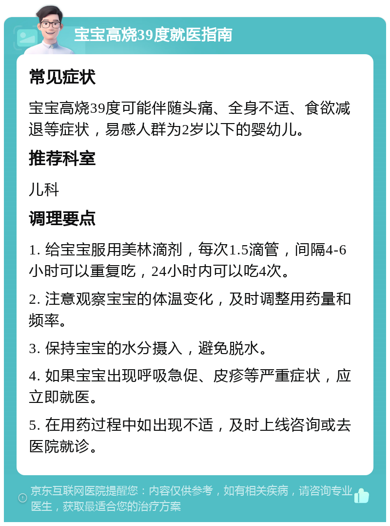 宝宝高烧39度就医指南 常见症状 宝宝高烧39度可能伴随头痛、全身不适、食欲减退等症状，易感人群为2岁以下的婴幼儿。 推荐科室 儿科 调理要点 1. 给宝宝服用美林滴剂，每次1.5滴管，间隔4-6小时可以重复吃，24小时内可以吃4次。 2. 注意观察宝宝的体温变化，及时调整用药量和频率。 3. 保持宝宝的水分摄入，避免脱水。 4. 如果宝宝出现呼吸急促、皮疹等严重症状，应立即就医。 5. 在用药过程中如出现不适，及时上线咨询或去医院就诊。