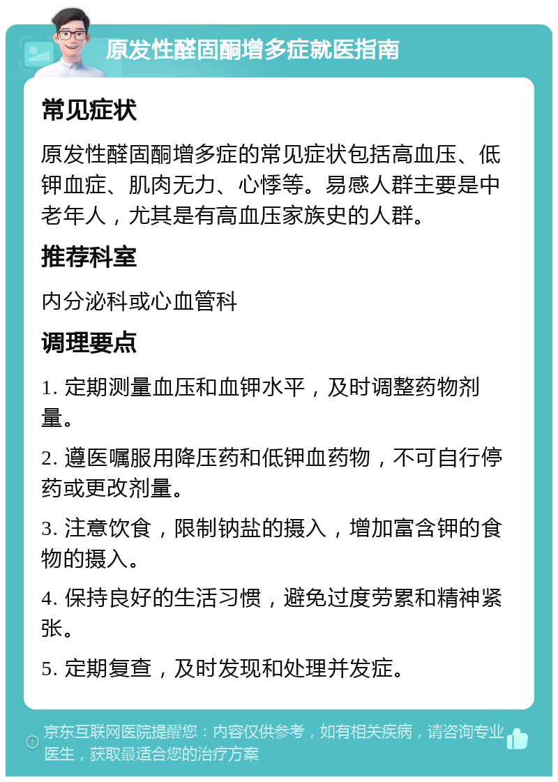 原发性醛固酮增多症就医指南 常见症状 原发性醛固酮增多症的常见症状包括高血压、低钾血症、肌肉无力、心悸等。易感人群主要是中老年人，尤其是有高血压家族史的人群。 推荐科室 内分泌科或心血管科 调理要点 1. 定期测量血压和血钾水平，及时调整药物剂量。 2. 遵医嘱服用降压药和低钾血药物，不可自行停药或更改剂量。 3. 注意饮食，限制钠盐的摄入，增加富含钾的食物的摄入。 4. 保持良好的生活习惯，避免过度劳累和精神紧张。 5. 定期复查，及时发现和处理并发症。