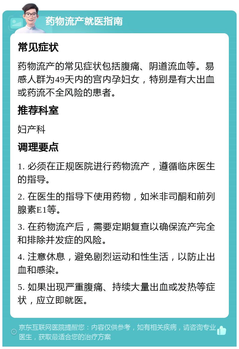 药物流产就医指南 常见症状 药物流产的常见症状包括腹痛、阴道流血等。易感人群为49天内的宫内孕妇女，特别是有大出血或药流不全风险的患者。 推荐科室 妇产科 调理要点 1. 必须在正规医院进行药物流产，遵循临床医生的指导。 2. 在医生的指导下使用药物，如米非司酮和前列腺素E1等。 3. 在药物流产后，需要定期复查以确保流产完全和排除并发症的风险。 4. 注意休息，避免剧烈运动和性生活，以防止出血和感染。 5. 如果出现严重腹痛、持续大量出血或发热等症状，应立即就医。