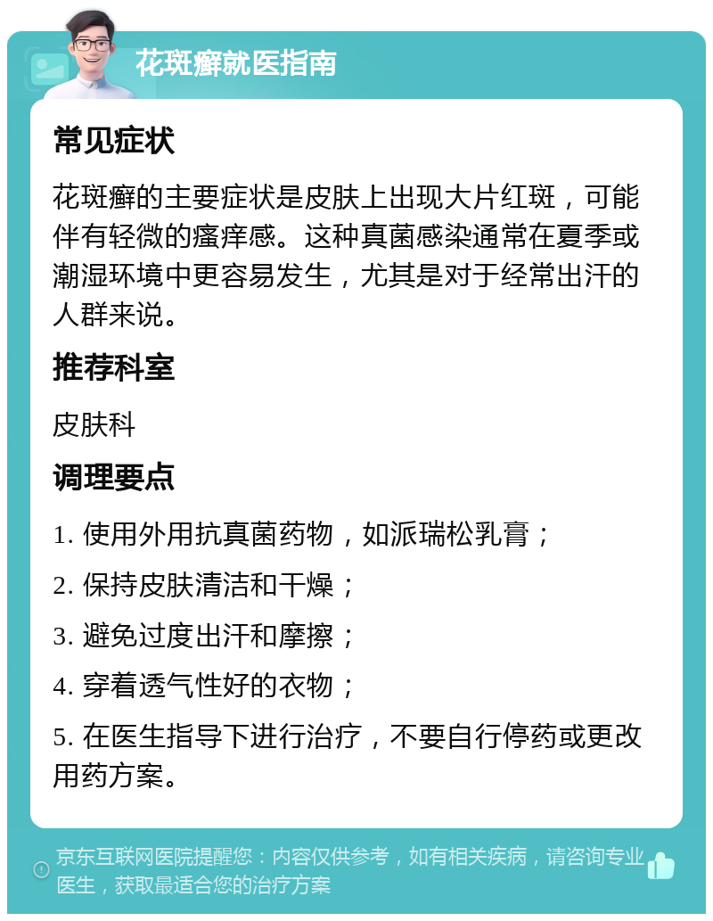 花斑癣就医指南 常见症状 花斑癣的主要症状是皮肤上出现大片红斑，可能伴有轻微的瘙痒感。这种真菌感染通常在夏季或潮湿环境中更容易发生，尤其是对于经常出汗的人群来说。 推荐科室 皮肤科 调理要点 1. 使用外用抗真菌药物，如派瑞松乳膏； 2. 保持皮肤清洁和干燥； 3. 避免过度出汗和摩擦； 4. 穿着透气性好的衣物； 5. 在医生指导下进行治疗，不要自行停药或更改用药方案。